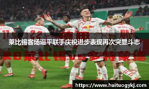莱比锡客场逼平联手庆祝进步表现再次突显斗志