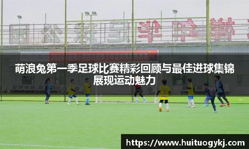 萌浪兔第一季足球比赛精彩回顾与最佳进球集锦展现运动魅力
