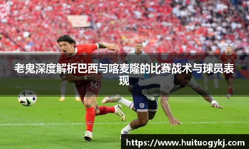 老鬼深度解析巴西与喀麦隆的比赛战术与球员表现