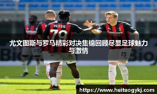 尤文图斯与罗马精彩对决集锦回顾尽显足球魅力与激情