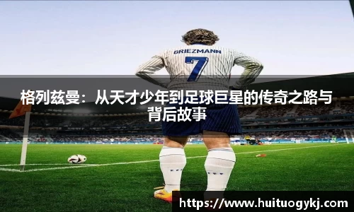 格列兹曼：从天才少年到足球巨星的传奇之路与背后故事