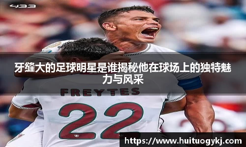 牙缝大的足球明星是谁揭秘他在球场上的独特魅力与风采